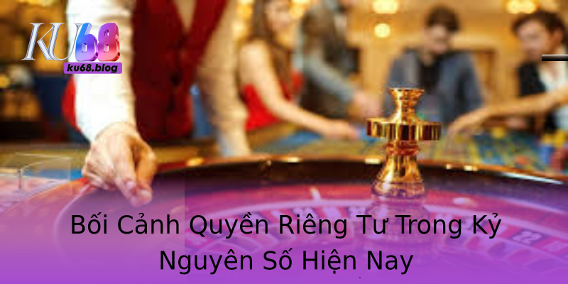 Bối Cảnh Quyền Riêng Tư Trong Kỷ Nguyên Số Hiện Nay
