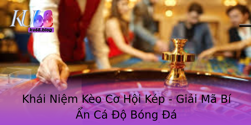 Khái Niệm Kèo Cơ Hội Kép - Giải Mã Bí Ẩn Cá Độ Bóng Đá