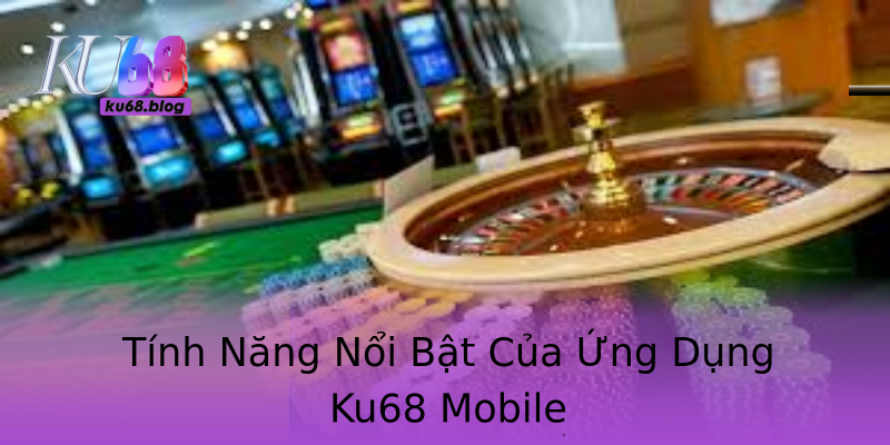 Tính Năng Nổi Bật Của Ứng Dụng Ku68 Mobile